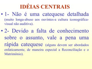IDÉIAS CENTRAIS
• 1- Não é uma catequese detalhada
 (muito longa-abuso aos ouvintes-a cultura iconográfica-
 visual não auditiva).

• 2- Devido a falta de conhecimento
  sobre o assunto, vale a pena uma
  rápida catequese (alguns devem ser abordados
 enfaticamente, de maneira especial a Reconciliação e o
 Matrimônio).
 