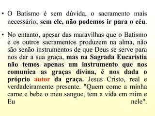 • O Batismo é sem dúvida, o sacramento mais
  necessário; sem ele, não podemos ir para o céu.
• No entanto, apesar das maravilhas que o Batismo
  e os outros sacramentos produzem na alma, não
  são senão instrumentos de que Deus se serve para
  nos dar a sua graça, mas na Sagrada Eucaristia
  não temos apenas um instrumento que nos
  comunica as graças divina, é nos dada o
  próprio autor da graça. Jesus Cristo, real e
  verdadeiramente presente. "Quem come a minha
  carne e bebe o meu sangue, tem a vida em mim e
  Eu                                        nele".
 