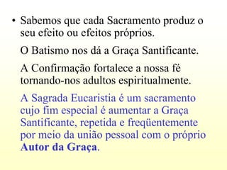 • Sabemos que cada Sacramento produz o
  seu efeito ou efeitos próprios.
 O Batismo nos dá a Graça Santificante.
 A Confirmação fortalece a nossa fé
 tornando-nos adultos espiritualmente.
 A Sagrada Eucaristia é um sacramento
 cujo fim especial é aumentar a Graça
 Santificante, repetida e freqüentemente
 por meio da união pessoal com o próprio
 Autor da Graça.
 