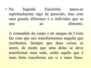 • Na       Sagrada     Eucaristia    passa-se
  espiritualmente algo de parecido, mas com
  uma grande diferença é o individuo que se
  une               ao              alimento.

 A comunhão do corpo e do sangue de Cristo
 faz com que nos transformemos naquilo que
 recebemos. Sempre que duas coisas se
 unem, de modo que uma delas se deve
 transformar num todo, então aquilo que é
 mais forte transforma em si o mais fraco.
 