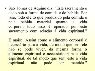 • São Tomas de Aquino diz: "Este sacramento é
  dado sob a forma de comida e de bebida. Por
  isso, todo efeito que produzido pela comida e
  pela bebida material quanto a vida
  corporal, tudo isso é operado por este
  sacramento com relação à vida espiritual."

  E mais: "Assim como o alimento corporal é
  necessário para a vida, de modo que sem ele
  não se pode viver, da mesma forma o
  alimento espiritual é necessário para a vida
  espiritual, de tal modo que sem este a vida
  espiritual    não    pode   ser    mantida."
 
