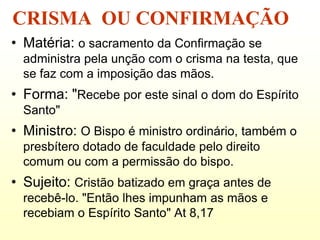 CRISMA OU CONFIRMAÇÃO
• Matéria: o sacramento da Confirmação se
  administra pela unção com o crisma na testa, que
  se faz com a imposição das mãos.
• Forma: "Recebe por este sinal o dom do Espírito
  Santo"
• Ministro: O Bispo é ministro ordinário, também o
  presbítero dotado de faculdade pelo direito
  comum ou com a permissão do bispo.
• Sujeito: Cristão batizado em graça antes de
  recebê-lo. "Então lhes impunham as mãos e
  recebiam o Espírito Santo" At 8,17
 