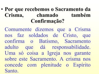 • Por que recebemos o Sacramento da
  Crisma,      chamado      também
            Confirmação?
 Comumente dizemos que a Crisma
 nos faz soldados de Cristo, que
 confirma o Batismo, Sacramento
 adulto que dá responsabilidade.
 Uma só coisa a Igreja nos garante
 sobre este Sacramento. A crisma nos
 concede com plenitude o Espírito
 Santo.
 