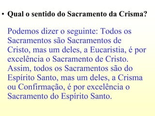 • Qual o sentido do Sacramento da Crisma?

 Podemos dizer o seguinte: Todos os
 Sacramentos são Sacramentos de
 Cristo, mas um deles, a Eucaristia, é por
 excelência o Sacramento de Cristo.
 Assim, todos os Sacramentos são do
 Espírito Santo, mas um deles, a Crisma
 ou Confirmação, é por excelência o
 Sacramento do Espírito Santo.
 