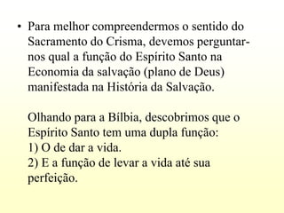 • Para melhor compreendermos o sentido do
  Sacramento do Crisma, devemos perguntar-
  nos qual a função do Espírito Santo na
  Economia da salvação (plano de Deus)
  manifestada na História da Salvação.

 Olhando para a Bílbia, descobrimos que o
 Espírito Santo tem uma dupla função:
 1) O de dar a vida.
 2) E a função de levar a vida até sua
 perfeição.
 