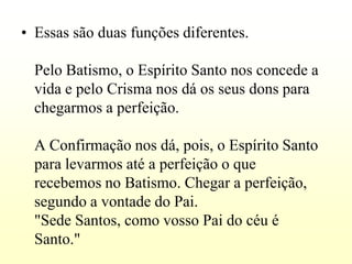 • Essas são duas funções diferentes.

  Pelo Batismo, o Espírito Santo nos concede a
  vida e pelo Crisma nos dá os seus dons para
  chegarmos a perfeição.

  A Confirmação nos dá, pois, o Espírito Santo
  para levarmos até a perfeição o que
  recebemos no Batismo. Chegar a perfeição,
  segundo a vontade do Pai.
  "Sede Santos, como vosso Pai do céu é
  Santo."
 