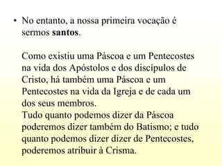 • No entanto, a nossa primeira vocação é
  sermos santos.

  Como existiu uma Páscoa e um Pentecostes
  na vida dos Apóstolos e dos discípulos de
  Cristo, há também uma Páscoa e um
  Pentecostes na vida da Igreja e de cada um
  dos seus membros.
  Tudo quanto podemos dizer da Páscoa
  poderemos dizer também do Batismo; e tudo
  quanto podemos dizer dizer de Pentecostes,
  poderemos atribuir à Crisma.
 