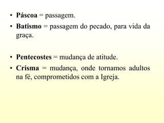 • Páscoa = passagem.
• Batismo = passagem do pecado, para vida da
  graça.


• Pentecostes = mudança de atitude.
• Crisma = mudança, onde tornamos adultos
  na fé, comprometidos com a Igreja.
 
