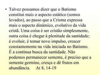 • Talvez possamos dizer que o Batismo
  constitui mais o aspecto estático (somos
  levados), ao passo que a Crisma expressa
  mais o aspecto dinâmico, evolutivo da vida
  cristã. Uma coisa é ser cristão simplesmente,
  outra coisa é chegar à plenitude da santidade;
  é evoluir, é tomar novo impulso, crescer
  constantemente na vida iniciada no Batismo.
  É a contínua busca da santidade. Não
  podemos permanecer semente, é preciso que a
  semente germine, cresça e dê frutos em
  abundância. At 8, 14-19
 