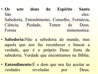 • Os    sete   dons    do    Espírito    Santo
  São                                     eles:
  Sabedoria, Entendimento, Conselho, Fortaleza,
  Ciência,   Piedade,    Temor    de     Deus.
  Forma                           minemonica:

• Sabedoria:Não a sabedoria do mundo, mas
  aquela que nos faz reconhecer e buscar a
  verdade, que é o próprio Deus: fonte da
  sabedoria. Verdade que encontramos na Bíblia.

• Entendimento:É o dom que nos faz aceitar as
  verdades     reveladas     por       Deus.
 