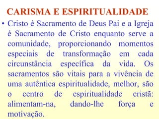 CARISMA E ESPIRITUALIDADE
• Cristo é Sacramento de Deus Pai e a Igreja
  é Sacramento de Cristo enquanto serve a
  comunidade, proporcionando momentos
  especiais de transformação em cada
  circunstância específica da vida. Os
  sacramentos são vitais para a vivência de
  uma autêntica espiritualidade, melhor, são
  o centro de espiritualidade cristã:
  alimentam-na,    dando-lhe      força    e
  motivação.
 
