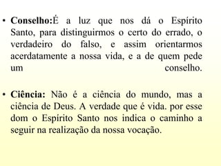 • Conselho:É a luz que nos dá o Espírito
  Santo, para distinguirmos o certo do errado, o
  verdadeiro do falso, e assim orientarmos
  acerdatamente a nossa vida, e a de quem pede
  um                                   conselho.

• Ciência: Não é a ciência do mundo, mas a
  ciência de Deus. A verdade que é vida. por esse
  dom o Espírito Santo nos indica o caminho a
  seguir na realização da nossa vocação.
 