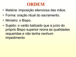 ORDEM
• Matéria: imposição silenciosa das mãos.
• Forma: oração ritual do sacramento.
• Ministro: o Bispo.
• Sujeito: o varão batizado que a juízo do
  próprio Bispo superior reúna as qualidades
  requeridas e não tenha nenhum
  impedimento
 