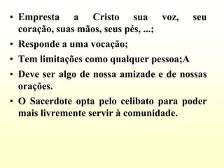 • Empresta a Cristo sua voz,              seu
  coração, suas mãos, seus pés, ...;
• Responde a uma vocação;
• Tem limitações como qualquer pessoa;A
• Deve ser algo de nossa amizade e de nossas
  orações.
• O Sacerdote opta pelo celibato para poder
  mais livremente servir à comunidade.
 