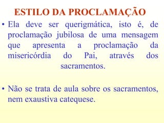 ESTILO DA PROCLAMAÇÃO
• Ela deve ser querigmática, isto é, de
  proclamação jubilosa de uma mensagem
  que apresenta a proclamação da
  misericórdia do Pai, através dos
               sacramentos.

• Não se trata de aula sobre os sacramentos,
  nem exaustiva catequese.
 