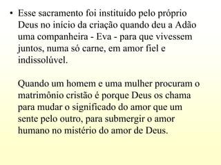 • Esse sacramento foi instituído pelo próprio
  Deus no início da criação quando deu a Adão
  uma companheira - Eva - para que vivessem
  juntos, numa só carne, em amor fiel e
  indissolúvel.

 Quando um homem e uma mulher procuram o
 matrimônio cristão é porque Deus os chama
 para mudar o significado do amor que um
 sente pelo outro, para submergir o amor
 humano no mistério do amor de Deus.
 