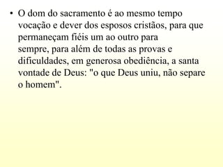 • O dom do sacramento é ao mesmo tempo
  vocação e dever dos esposos cristãos, para que
  permaneçam fiéis um ao outro para
  sempre, para além de todas as provas e
  dificuldades, em generosa obediência, a santa
  vontade de Deus: "o que Deus uniu, não separe
  o homem".
 
