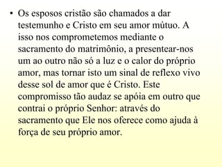 • Os esposos cristão são chamados a dar
  testemunho e Cristo em seu amor mútuo. A
  isso nos comprometemos mediante o
  sacramento do matrimônio, a presentear-nos
  um ao outro não só a luz e o calor do próprio
  amor, mas tornar isto um sinal de reflexo vivo
  desse sol de amor que é Cristo. Este
  compromisso tão audaz se apóia em outro que
  contrai o próprio Senhor: através do
  sacramento que Ele nos oferece como ajuda à
  força de seu próprio amor.
 