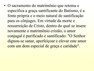 • O sacramento do matrimônio que retoma e
  especifica a graça santificante do Batismo, é a
  fonte própria e o meio natural de santificação
  para os cônjuges. Em virtude da morte e
  ressurreição de Cristo, dentro do qual se insere
  novamente o matrimônio cristão, o amor
  conjugal é purificado e santificado: "O Senhor
  dignou-se sanar, aperfeiçoar e elevar este amor
  com um dom especial de graça e caridade".
 