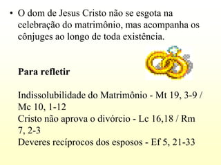 • O dom de Jesus Cristo não se esgota na
  celebração do matrimônio, mas acompanha os
  cônjuges ao longo de toda existência.


 Para refletir

 Indissolubilidade do Matrimônio - Mt 19, 3-9 /
 Mc 10, 1-12
 Cristo não aprova o divórcio - Lc 16,18 / Rm
 7, 2-3
 Deveres recíprocos dos esposos - Ef 5, 21-33
 