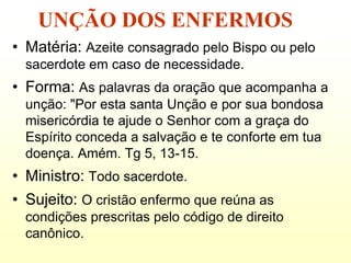 UNÇÃO DOS ENFERMOS
• Matéria: Azeite consagrado pelo Bispo ou pelo
  sacerdote em caso de necessidade.
• Forma: As palavras da oração que acompanha a
  unção: "Por esta santa Unção e por sua bondosa
  misericórdia te ajude o Senhor com a graça do
  Espírito conceda a salvação e te conforte em tua
  doença. Amém. Tg 5, 13-15.
• Ministro: Todo sacerdote.
• Sujeito: O cristão enfermo que reúna as
  condições prescritas pelo código de direito
  canônico.
 
