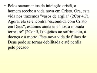 • Pelos sacramentos da iniciação cristã, o
  homem recebe a vida nova em Cristo. Ora, esta
  vida nos trazemos "vasos de argila" (2Cor 4,7).
  Agora, ela se encontra "escondida com Cristo
  em Deus", estamos ainda em "nossa morada
  terrestre" (2Cor 5,1) sujeitos ao sofrimento, à
  doença e à morte. Esta nova vida de filhos de
  Deus pode se tornar debilitada e até perdia
  pelo pecado
 