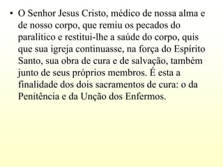 • O Senhor Jesus Cristo, médico de nossa alma e
  de nosso corpo, que remiu os pecados do
  paralítico e restitui-lhe a saúde do corpo, quis
  que sua igreja continuasse, na força do Espírito
  Santo, sua obra de cura e de salvação, também
  junto de seus próprios membros. É esta a
  finalidade dos dois sacramentos de cura: o da
  Penitência e da Unção dos Enfermos.
 