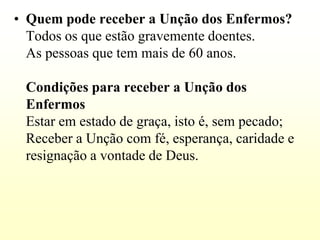 • Quem pode receber a Unção dos Enfermos?
  Todos os que estão gravemente doentes.
  As pessoas que tem mais de 60 anos.

 Condições para receber a Unção dos
 Enfermos
 Estar em estado de graça, isto é, sem pecado;
 Receber a Unção com fé, esperança, caridade e
 resignação a vontade de Deus.
 