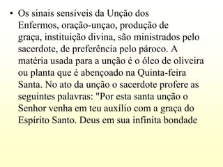• Os sinais sensíveis da Unção dos
  Enfermos, oração-unçao, produção de
  graça, instituição divina, são ministrados pelo
  sacerdote, de preferência pelo pároco. A
  matéria usada para a unção é o óleo de oliveira
  ou planta que é abençoado na Quinta-feira
  Santa. No ato da unção o sacerdote profere as
  seguintes palavras: "Por esta santa unção o
  Senhor venha em teu auxílio com a graça do
  Espírito Santo. Deus em sua infinita bondade
 