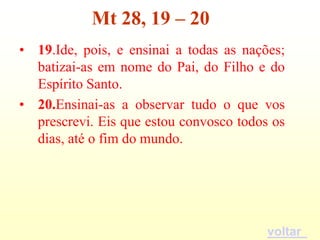 Mt 28, 19 – 20
• 19.Ide, pois, e ensinai a todas as nações;
  batizai-as em nome do Pai, do Filho e do
  Espírito Santo.
• 20.Ensinai-as a observar tudo o que vos
  prescrevi. Eis que estou convosco todos os
  dias, até o fim do mundo.




                                         voltar
 