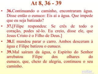 At 8, 36 - 39
• 36.Continuando o caminho, encontraram água.
  Disse então o eunuco: Eis aí a água. Que impede
  que eu seja batizado?
• 37.[Filipe respondeu: Se crês de todo o
  coração, podes sê-lo. Eu creio, disse ele, que
  Jesus Cristo é o Filho de Deus.]
• 38.E mandou parar o carro. Ambos desceram à
  água e Filipe batizou o eunuco.
• 39.Mal saíram da água, o Espírito do Senhor
  arrebatou      Filipe     dos     olhares    do
  eunuco, que, cheio de alegria, continuou o seu
  caminho.
                                           voltar
 