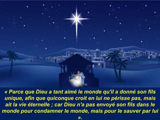 « Parce que Dieu a tant aimé le monde qu'il a donné son fils
unique, afin que quiconque croit en lui ne périsse pas, mais
ait la vie éternelle ; car Dieu n'a pas envoyé son fils dans le
monde pour condamner le monde, mais pour le sauver par lui
».
 