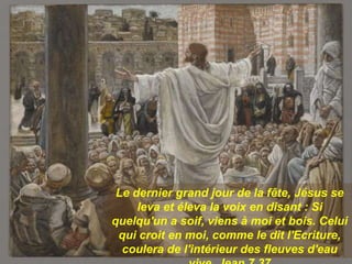 Le dernier grand jour de la fête, Jésus se
leva et éleva la voix en disant : Si
quelqu'un a soif, viens à moi et bois. Celui
qui croit en moi, comme le dit l'Ecriture,
coulera de l'intérieur des fleuves d'eau
 