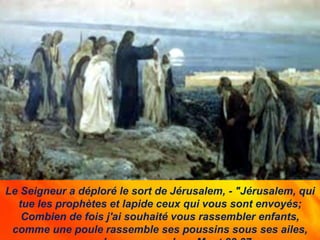 Le Seigneur a déploré le sort de Jérusalem, - "Jérusalem, qui
tue les prophètes et lapide ceux qui vous sont envoyés;
Combien de fois j'ai souhaité vous rassembler enfants,
comme une poule rassemble ses poussins sous ses ailes,
 