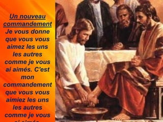 Un nouveau
commandement
Je vous donne
que vous vous
aimez les uns
les autres
comme je vous
ai aimés. C'est
mon
commandement
que vous vous
aimiez les uns
les autres
comme je vous
 