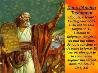 Dans l'Ancien
Testament
«Écoute, ô Israël !
Le Seigneur notre
Dieu est un seul
Seigneur. Tu
aimeras le
Seigneur, ton Dieu,
de tout ton cœur,
de toute ton âme et
de toute ta force. Et
ces paroles que je
te commande
aujourd'hui seront
dans ton cœur.»
Dt 6, 4-6
 