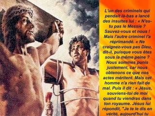 L'un des criminels qui
pendait là-bas a lancé
des insultes lui : « N'es-
tu pas le Messie ?
Sauvez-vous et nous !
Mais l'autre criminel l'a
réprimandé. « Ne
craignez-vous pas Dieu,
dit-il, puisque vous êtes
sous la même peine ?
Nous sommes punis
justement, car nous
obtenons ce que nos
actes méritent. Mais cet
homme n'a rien fait de
mal. Puis il dit : « Jésus,
souviens-toi de moi
quand tu viendras dans
ton royaume. Jésus lui
répondit, "Je te le dis en
vérité, aujourd'hui tu
 
