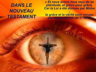 DANS LE
NOUVEAU
TESTAMENT
« Et nous avons tous reçu de sa
plénitude, et grâce pour grâce.
Car la Loi a été donnée par Moïse
;
la grâce et la vérité sont venues
par Jésus-Christ. Jn 1, 16-17
 
