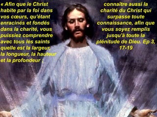 « Afin que le Christ
habite par la foi dans
vos cœurs, qu'étant
enracinés et fondés
dans la charité, vous
puissiez comprendre
avec tous les saints
quelle est la largeur,
la longueur, la hauteur
et la profondeur ;
connaître aussi la
charité du Christ qui
surpasse toute
connaissance, afin que
vous soyez remplis
jusqu'à toute la
plénitude de Dieu. Ep 3,
17-19
 