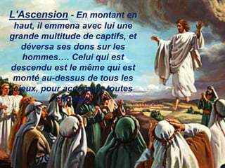 L'Ascension - En montant en
haut, il emmena avec lui une
grande multitude de captifs, et
déversa ses dons sur les
hommes…. Celui qui est
descendu est le même qui est
monté au-dessus de tous les
cieux, pour accomplir toutes
choses»
 