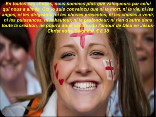 En toutes ces choses, nous sommes plus que vainqueurs par celui
qui nous a aimés. Car je suis convaincu que ni la mort, ni la vie, ni les
anges, ni les dirigeants, ni les choses présentes, ni les choses à venir,
ni les puissances, ni la hauteur, ni la profondeur, ni rien d'autre dans
toute la création, ne pourra nous séparer du l'amour de Dieu en Jésus-
Christ notre Seigneur. € 8,38
 