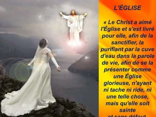 L'ÉGLISE
« Le Christ a aimé
l'Église et s'est livré
pour elle, afin de la
sanctifier, la
purifiant par la cuve
d'eau dans la parole
de vie, afin de se la
présenter comme
une Église
glorieuse, n'ayant
ni tache ni ride, ni
une telle chose,
mais qu'elle soit
sainte
 