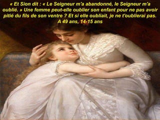 « Et Sion dit : « Le Seigneur m'a abandonné, le Seigneur m'a
oublié. » Une femme peut-elle oublier son enfant pour ne pas avoir
pitié du fils de son ventre ? Et si elle oubliait, je ne t'oublierai pas.
A 49 ans, 14-15 ans
 