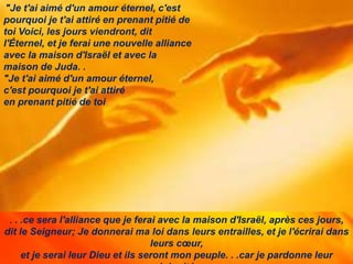 . . .ce sera l'alliance que je ferai avec la maison d'Israël, après ces jours,
dit le Seigneur; Je donnerai ma loi dans leurs entrailles, et je l'écrirai dans
leurs cœur,
et je serai leur Dieu et ils seront mon peuple. . .car je pardonne leur
"Je t'ai aimé d'un amour éternel, c'est
pourquoi je t'ai attiré en prenant pitié de
toi Voici, les jours viendront, dit
l'Éternel, et je ferai une nouvelle alliance
avec la maison d'Israël et avec la
maison de Juda. .
"Je t'ai aimé d'un amour éternel,
c'est pourquoi je t'ai attiré
en prenant pitié de toi
 