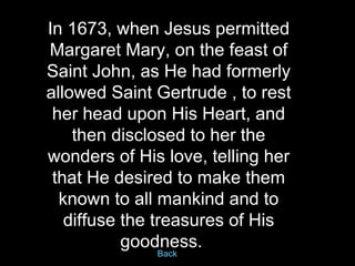 In 1673, when Jesus permitted Margaret Mary, on the feast of Saint John, as He had formerly allowed Saint Gertrude , to re...