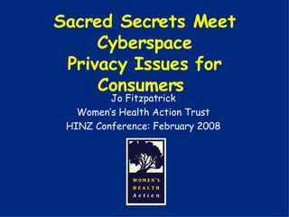 Sacred Secrets Meet Cyberspace Privacy Issues for Consumers  Jo Fitzpatrick Women’s Health Action Trust HINZ Conference: February 2008 