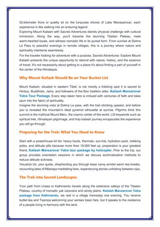 52-kilometer Kora or quietly sit on the turquoise shores of Lake Manasarovar, each
experience is like walking into an enduring legend.
Exploring Mount Kailash with Sacred Adventures blends physical challenge with cultural
immersion. Along the way, you’ll traverse the stunning Tibetan Plateau, meet
warm-hearted locals, and witness nomadic life in its purest form. From sunrise at Dolma
La Pass to peaceful evenings in remote villages, this is a journey where nature and
spirituality intertwine seamlessly.
For the traveler looking for adventure with a purpose, Sacred Adventures: Explore Mount
Kailash presents the unique opportunity to rebond with nature, history, and the essence
of travel. It's not necessarily about getting to a place it's about finding a part of yourself in
the center of the Himalayas.
Why Mount Kailash Should Be on Your Bucket List
Mount Kailash, situated in western Tibet, is not merely a trekking spot it is sacred to
Hindus, Buddhists, Jains, and followers of the Bon tradition alike. Kailash Mansarovar
Yatra Tour Package, Every step taken here is imbued with centuries of faith and tales
spun into the fabric of spirituality.
Imagine the stunning vista at Dolma La pass, with the trail climbing upward, and before
you is revealed the mountain's ideal pyramid silhouette at sunrise. Pilgrims think this
summit is the mythical Mount Meru, the cosmic center of the world. LSI keywords such as
spiritual trek, Himalayan pilgrimage, and holy kailash journey encapsulate the experience
you will go through.
Preparing for the Trek: What You Need to Know
Start with a powerhouse kit list: heavy boots, thermals, sun-hat, hydration pack, trekking
poles, and altitude pills because more than 18,000 feet up, preparation is your greatest
friend. Kailash Mansarovar Yatra tour package by helicopter, Prior to the trip, our
group provides orientation sessions in which we discuss acclimatization methods to
reduce altitude sickness.
Visualize Us, your guide, shepherding you through base camp amidst warm tea breaks,
recounting tales of Milarepa meditating here, experiencing stories unfolding between sips.
The Trek into Sacred Landscapes
Your path from Lhasa or Kathmandu travels along the extensive valleys of the Tibetan
Plateau, country of nomadic yak caravans and windy plains. Kailash Mansarovar Yatra
package from Kathmandu, we rest in a village homestay one evening. You receive
butter-tea and Tsampa welcoming your senses basic fare, but it speaks to the resilience
of a people living in harmony with the land.
 