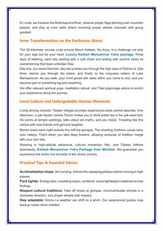 En route, we traverse the Brahmaputra River, observe prayer flags dancing over mountain
passes, and stop at mani walls where revolving prayer wheels resonate with group
goodwill.
Inner Transformation on the Parikrama (Kora)
The 52-kilometer circular route around Mount Kailash, the Kora, is a challenge not only
for your legs but for your heart. Luxury Kailash Mansarovar Yatra package, Three
days of trekking, each day starting with a soft chant and ending with summit views so
overwhelming that tears unbidden flow.
Day one, you leave Darchen; day two pushes you through the high pass of Dolma La. Day
three returns you through dry plains, and finally to the turquoise waters of Lake
Manasarovar. As you walk, your mind grows still, tales within you come to rest, and you
become part of something big and breathing.
We offer relevant spiritual yoga, meditation retreat, and Tibet pilgrimage advice to enrich
your experience along the journey.
Local Culture and Unforgettable Human Moments
Living among nomadic Tibetan villages provides experiences texts cannot describe. One
afternoon, a yak herder named Tenzin invites you to drink butter tea in his yak-wool tent.
He points at temple paintings, talks about old myths, and you notice. Traveling like this
comes with new friends and genuine laughter.
Monks chant each night outside tiny cliff-top gompas. The chanting rhythmic voices carry
over valleys. That's when you take deep breaths, allowing centuries of tradition merge
with your own tale.
Weaving in high-altitude adventure, cultural immersion hills, and Tibetan folklore
seamlessly, Kailash Mansarovar Yatra Package from Mumbai. We guarantee you
experience the entire rich brocade of this divine country.
Practical Tips & Essential Advice
Acclimatization stops: No hurrying. Admire the sweeping plateau before moving to high
passes.
Pack lightly: Energy bars, insulating layers, sunblock, and a lightweight notebook to note
findings.
Respect cultural traditions: Take off shoes at gompas, circumambulate shrines in a
clockwise direction, turn prayer wheels with respect.
Stay adaptable: Dolma La weather can shift on a whim. Our experienced guides map
backup routes when needed.
 