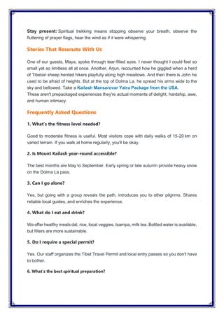 Stay present: Spiritual trekking means stopping observe your breath, observe the
fluttering of prayer flags, hear the wind as if it were whispering.
Stories That Resonate With Us
One of our guests, Maya, spoke through tear-filled eyes. I never thought I could feel so
small yet so limitless all at once. Another, Arjun, recounted how he giggled when a herd
of Tibetan sheep herded hikers playfully along high meadows. And then there is John he
used to be afraid of heights. But at the top of Dolma La, he spread his arms wide to the
sky and bellowed. Take a Kailash Mansarovar Yatra Package from the USA.
These aren't prepackaged experiences they're actual moments of delight, hardship, awe,
and human intimacy.
Frequently Asked Questions
1. What's the fitness level needed?
Good to moderate fitness is useful. Most visitors cope with daily walks of 15-20 km on
varied terrain. If you walk at home regularly, you'll be okay.
2. Is Mount Kailash year-round accessible?
The best months are May to September. Early spring or late autumn provide heavy snow
on the Dolma La pass.
3. Can I go alone?
Yes, but going with a group reveals the path, introduces you to other pilgrims. Shares
reliable local guides, and enriches the experience.
4. What do I eat and drink?
We offer healthy meals dal, rice, local veggies, tsampa, milk tea. Bottled water is available,
but filters are more sustainable.
5. Do I require a special permit?
Yes. Our staff organizes the Tibet Travel Permit and local entry passes so you don't have
to bother.
6. What’s the best spiritual preparation?
 