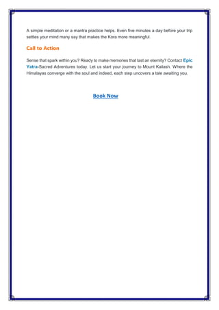 A simple meditation or a mantra practice helps. Even five minutes a day before your trip
settles your mind many say that makes the Kora more meaningful.
Call to Action
Sense that spark within you? Ready to make memories that last an eternity? Contact Epic
Yatra-Sacred Adventures today. Let us start your journey to Mount Kailash. Where the
Himalayas converge with the soul and indeed, each step uncovers a tale awaiting you.
Book Now
 